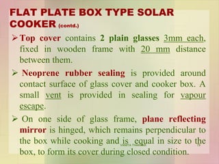 FLAT PLATE BOX TYPE SOLAR
COOKER (contd.)
Top cover contains 2 plain glasses 3mm each,
fixed in wooden frame with 20 mm distance
between them.
 Neoprene rubber sealing is provided around
contact surface of glass cover and cooker box. A
small vent is provided in sealing for vapour
escape.
 On one side of glass frame, plane reflecting
mirror is hinged, which remains perpendicular to
the box while cooking and is equal in size to the
box, to form its cover during closed condition.
79VANITA THAKKAR
 