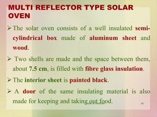 MULTI REFLECTOR TYPE SOLAR
OVEN
The solar oven consists of a well insulated semi-
cylindrical box made of aluminum sheet and
wood.
 Two shells are made and the space between them,
about 7.5 cm, is filled with fibre glass insulation.
The interior sheet is painted black.
 A door of the same insulating material is also
made for keeping and taking out food. 80VANITA THAKKAR
 