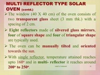MULTI REFLECTOR TYPE SOLAR
OVEN (contd.)
The window (40 X 40 cm) of the oven consists of
two transparent glass sheet (3 mm thk.) with a
spacing of 2 cm.
 Eight reflectors made of silvered glass mirrors,
four of square shape and four of triangular shape
are typically used.
 The oven can be manually tilted and oriented
towards the sun.
With single reflector, temperature attained reaches
upto 160o and in multi- reflector it reaches around
200o to 250o. 81VANITA THAKKAR
 