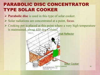 PARABOLIC DISC CONCENTRATOR
TYPE SOLAR COOKER
 Parabolic disc is used in this type of solar cooker.
 Solar radiations are concentrated at a point, focus.
 Cooking pot is placed at this point where a very high temperature
is maintained, about 450 deg Celsius.
Wall Reflector
Solar Cooker
82VANITA THAKKAR
 