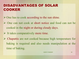 DISADVANTAGES OF SOLAR
COOKER
 One has to cook according to the sun shine.
 One can not cook at short notice and food can not be
cooked in the night or during cloudy days.
 It takes comparatively more time.
 Chapattis are not cooked because high temperature for
baking is required and also needs manipulation at the
time of baking.
85VANITA THAKKAR
 