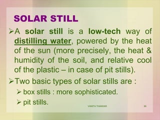 SOLAR STILL
A solar still is a low-tech way of
distilling water, powered by the heat
of the sun (more precisely, the heat &
humidity of the soil, and relative cool
of the plastic – in case of pit stills).
Two basic types of solar stills are :
 box stills : more sophisticated.
 pit stills. VANITA THAKKAR 86
 
