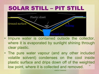 SOLAR STILL – PIT STILL
• Impure water is contained outside the collector,
where it is evaporated by sunlight shining through
clear plastic.
• The pure water vapour (and any other included
volatile solvent) condenses on the cool inside
plastic surface and drips down off of the weighted
low point, where it is collected and removed.
VANITA THAKKAR
87
 