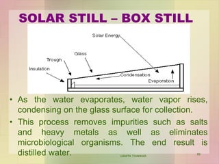 SOLAR STILL – BOX STILL
• As the water evaporates, water vapor rises,
condensing on the glass surface for collection.
• This process removes impurities such as salts
and heavy metals as well as eliminates
microbiological organisms. The end result is
distilled water. VANITA THAKKAR
89
 