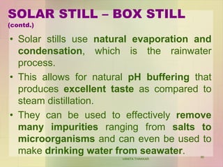 SOLAR STILL – BOX STILL
(contd.)
• Solar stills use natural evaporation and
condensation, which is the rainwater
process.
• This allows for natural pH buffering that
produces excellent taste as compared to
steam distillation.
• They can be used to effectively remove
many impurities ranging from salts to
microorganisms and can even be used to
make drinking water from seawater.
VANITA THAKKAR
90
 