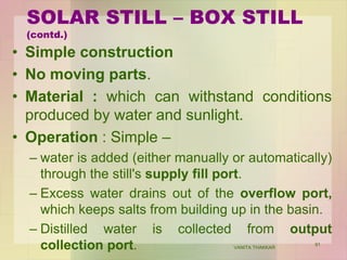 SOLAR STILL – BOX STILL
(contd.)
• Simple construction
• No moving parts.
• Material : which can withstand conditions
produced by water and sunlight.
• Operation : Simple –
– water is added (either manually or automatically)
through the still's supply fill port.
– Excess water drains out of the overflow port,
which keeps salts from building up in the basin.
– Distilled water is collected from output
collection port. VANITA THAKKAR
91
 