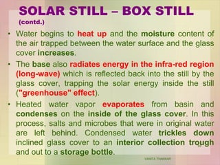 • Water begins to heat up and the moisture content of
the air trapped between the water surface and the glass
cover increases.
• The base also radiates energy in the infra-red region
(long-wave) which is reflected back into the still by the
glass cover, trapping the solar energy inside the still
("greenhouse" effect).
• Heated water vapor evaporates from basin and
condenses on the inside of the glass cover. In this
process, salts and microbes that were in original water
are left behind. Condensed water trickles down
inclined glass cover to an interior collection trough
and out to a storage bottle.
VANITA THAKKAR
93
SOLAR STILL – BOX STILL
(contd.)
 