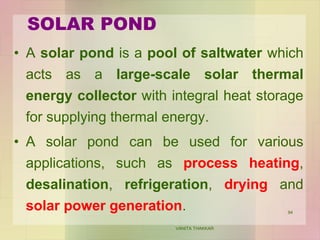 SOLAR POND
VANITA THAKKAR
94
• A solar pond is a pool of saltwater which
acts as a large-scale solar thermal
energy collector with integral heat storage
for supplying thermal energy.
• A solar pond can be used for various
applications, such as process heating,
desalination, refrigeration, drying and
solar power generation.
 