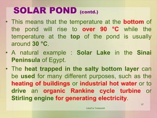 SOLAR POND (contd.)
• This means that the temperature at the bottom of
the pond will rise to over 90 °C while the
temperature at the top of the pond is usually
around 30 °C.
• A natural example : Solar Lake in the Sinai
Peninsula of Egypt.
• The heat trapped in the salty bottom layer can
be used for many different purposes, such as the
heating of buildings or industrial hot water or to
drive an organic Rankine cycle turbine or
Stirling engine for generating electricity.
VANITA THAKKAR
97
 