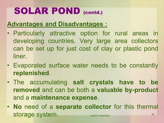 SOLAR POND (contd.)
Advantages and Disadvantages :
• Particularly attractive option for rural areas in
developing countries. Very large area collectors
can be set up for just cost of clay or plastic pond
liner.
• Evaporated surface water needs to be constantly
replenished.
• The accumulating salt crystals have to be
removed and can be both a valuable by-product
and a maintenance expense.
• No need of a separate collector for this thermal
storage system. VANITA THAKKAR
98
 