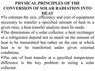 PHYSICAL PRINCIPLES OF THE
CONVERSION OF SOLAR RADIATION INTO
HEAT
To estimate the size, efficiency and cost of equipment
necessary to transfer a specified amount of heat in a
given time, a heat transfer analysis must be made.
The dimensions of a solar collector, a heat exchanger
or a refrigerator depend not so much on the amount of
heat to be transmitted but rather on the rate at which
heat is to be transferred under given external
conditions.
The rate of heat transfer at a specified temperature
difference is the key problem in sizing a solar
collector.
 
