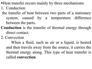 Heat transfer occurs mainly by three mechanisms.
1. Conduction
the transfer of heat between two parts of a stationary
system, caused by a temperature difference
between the parts.
Conduction is the transfer of thermal energy through
direct contact.
2. Convection
When a fluid, such as air or a liquid, is heated
and then travels away from the source, it carries the
thermal energy along. This type of heat transfer is
called convection.
 