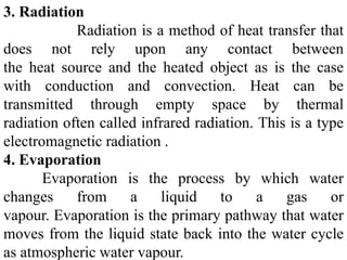 3. Radiation
Radiation is a method of heat transfer that
does not rely upon any contact between
the heat source and the heated object as is the case
with conduction and convection. Heat can be
transmitted through empty space by thermal
radiation often called infrared radiation. This is a type
electromagnetic radiation .
4. Evaporation
Evaporation is the process by which water
changes from a liquid to a gas or
vapour. Evaporation is the primary pathway that water
moves from the liquid state back into the water cycle
as atmospheric water vapour.
 