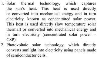 1. Solar thermal technology, which captures
the sun’s heat. This heat is used directly
or converted into mechanical energy and in turn
electricity, known as concentrated solar power.
This heat is used directly (low temperature solar
thermal) or converted into mechanical energy and
in turn electricity (concentrated solar power –
CSP).
2. Photovoltaic solar technology, which directly
converts sunlight into electricity using panels made
of semiconductor cells.
 