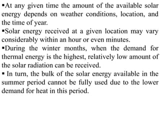 At any given time the amount of the available solar
energy depends on weather conditions, location, and
the time of year.
Solar energy received at a given location may vary
considerably within an hour or even minutes.
During the winter months, when the demand for
thermal energy is the highest, relatively low amount of
the solar radiation can be received.
 In turn, the bulk of the solar energy available in the
summer period cannot be fully used due to the lower
demand for heat in this period.
 