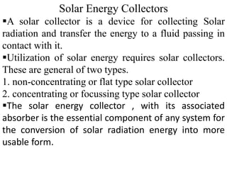 Solar Energy Collectors
A solar collector is a device for collecting Solar
radiation and transfer the energy to a fluid passing in
contact with it.
Utilization of solar energy requires solar collectors.
These are general of two types.
1. non-concentrating or flat type solar collector
2. concentrating or focussing type solar collector
The solar energy collector , with its associated
absorber is the essential component of any system for
the conversion of solar radiation energy into more
usable form.
 