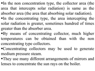 In the non concentration type, the collector area (the
area that intercepts solar radiation) is same as the
absorber area (the area that absorbing solar radiation).
In the concentrating type, the area intercepting the
solar radiation is greater, sometimes hundred of times
greater than the absorber area.
By means of concentrating collector, much higher
temperatures can be obtained than with the non
concentrating type collectors.
Concentrating collectors may be used to generate
medium pressure steam.
They use many different arrangements of mirrors and
lenses to concentrate the sun rays on the boiler.
 