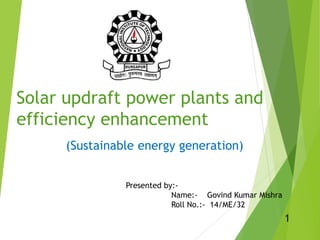 Solar updraft power plants and
efficiency enhancement
(Sustainable energy generation)
Presented by:-
Name:- Govind Kumar Mishra
Roll No.:- 14/ME/32
1
 