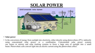 SOLAR POWER
• Solar power
• Is the conversion of energy from sunlight into electricity, either directly using photovoltaics (PV), indirectly
using concentrated solar power, or a combination. Concentrated solar power systems
use lenses or mirrors and solar tracking systems to focus a large area of sunlight into a small
beam. Photovoltaic cells convert light into an electric current using the photovoltaic effect.
 
