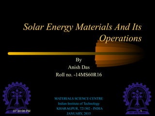 Solar Energy Materials And Its
Operations
By
Anish Das
Roll no. -14MS60R16
MATERIALS SCIENCE CENTRE
Indian Institute of Technology
KHARAGPUR, 721302 - INDIA
JANUARY, 2015
107:30:08 PM
 