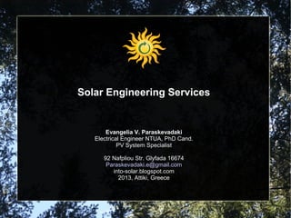 Solar Engineering Services

Evangelia V. Paraskevadaki
Electrical Engineer NTUA, PhD Cand.
PV System Specialist
92 Nafpliou Str. Glyfada 16674
Paraskevadaki.e@gmail.com
into-solar.blogspot.com
2013, Attiki, Greece

 