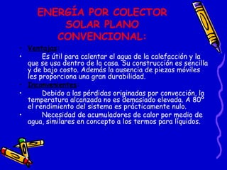 ENERGÍA POR COLECTOR SOLAR PLANO CONVENCIONAL: Ventajas : Es útil para calentar el agua de la calefacción y la que se usa dentro de la casa. Su construcción es sencilla y de bajo costo. Además la ausencia de piezas móviles les proporciona una gran durabilidad. Inconvenientes : Debido a las pérdidas originadas por convección, la temperatura alcanzada no es demasiado elevada. A 80º  el rendimiento del sistema es prácticamente nulo. Necesidad de acumuladores de calor por medio de agua, similares en concepto a los termos para líquidos. 