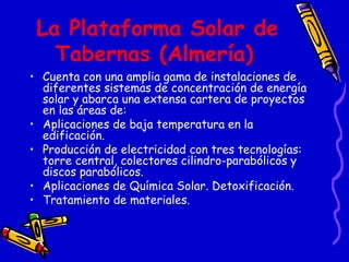 La Plataforma Solar de Tabernas (Almería)   Cuenta con una amplia gama de instalaciones de diferentes sistemas de concentración de energía solar y abarca una extensa cartera de proyectos en las áreas de: Aplicaciones de baja temperatura en la edificación. Producción de electricidad con tres tecnologías: torre central, colectores cilindro-parabólicos y discos parabólicos. Aplicaciones de Química Solar. Detoxificación. Tratamiento de materiales. 