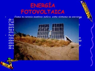 ENERGÍA FOTOVOLTAICA Como su propio nombre indica, este sistema se encarga de convertir la luz del Sol (“foto”) en energía eléctrica (“voltaica”). El nombre se emplea, específicamente, para denominar al sistema que hace esta conversión por medios puramente electrónicos. El componente principal de todos los sistemas de energía fotovoltaica es la célula solar de silicio. Pero este sistema no es rentable en aplicaciones industriales, ya que los precios de obtención en fábrica son elevados y el rendimiento obtenido de la luz solar no es muy elevado si se le compara con el terreno que ocupa; aproximadamente se produce energía eléctrica por un valor de un 13% de la energía solar recibida. 