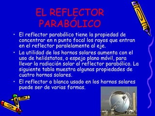 EL REFLECTOR PARABÓLICO El reflector parabólico tiene la propiedad de concentrar en n punto focal los rayos que entran en el reflector paralelamente al eje. La utilidad de los hornos solares aumenta con el uso de helióstatos, o espejo plano móvil, para llevar la radiación solar al reflector parabólico. La siguiente tabla muestra algunas propiedades de cuatro hornos solares. El reflector o blanco usado en los hornos solares puede ser de varias formas. 