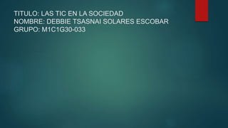 TITULO: LAS TIC EN LA SOCIEDAD
NOMBRE: DEBBIE TSASNAI SOLARES ESCOBAR
GRUPO: M1C1G30-033
 