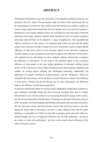 (iii)
ABSTRACT
The Seminar Presentation as per the curriculum of the Rajasthan technical university was
pursued at the GCT, Jaipur. The presentation made me aware of the systems put into use
for the production of electricity. The world’s fossil fuel resources are unable to sustain our
current energy requirements beyond the next few decades and so the need for inexpensive
alternatives is now urgent. Organic devices are well placed to meet the needs of both the
electronics and energy industries because their manufacture does not require expensive
processing steps and they can be adapted to a range of applications. The reasonable and
effective utilization of solar energy is an important path which can deal with the global
energy crisis at present. In order to reduce the cost of solar power, study on improving the
efficiency of solar power factor is very necessary. Based on the transverse comparison
research method, we have proposed several ways to improve the efficiency of solar power,
and conducted survey and analysis for these methods. Analysis showed that: to improve
the efficiency of solar power, we can study in the technical aspects of the conversion
efficiency of solar panels; in the solar energy application of automatic tracking system
device; In the solar power control adopts maximum power point tracking technology and
suitable for storage battery charging and discharging technology; additionally, the
application of complex mechanism of photosynthesis, and the “condenser”, which can
strengthen the solar energy, will be the future research direction to improve the efficiency
of solar power. Practice has proved that the use of these technologies can effectively
improve the efficiency of solar power generation.
As the local and national clamor for foreign energy independent United States continues to
grow unabated; renewable energy has been receiving increased focus and it’s widely
believed that it’s not only the answer to ever increasing demand for energy in this country,
but also the environmentally friendly means of meeting such demand. During the spring of
2010, the project involved designing and building solar panels and associated accessories
like the solar array mounts and Solar Inverter system. One of the key issues we ran into
during the initial stage of the project was how to select efficient solar cells for panel
building at a reasonable cost. While we were able to purchase good solar cells within our
allocated budget, the issue of design for efficiency was not fully understood , not just in
the contest of solar cells performance , but also in the overall system efficiency of the
whole solar power system.
 