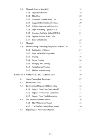 (v)
3.4 Materials Used in Solar Cell 18
3.4.1 Crystalline Silicon 19
3.4.2 Thin films 20
3.4.3 Cadmium Telluride Solar Cell 20
3.4.4 Copper Indium Gallium Selenide 20
3.4.5 Gallium Arsenide Multi junction 21
3.4.6 Light-Absorbing Dyes (DSSC) 21
3.4.7 Quantum Dot Solar Cells (QDSCs) 21
3.4.8 Organic/Polymer Solar Cells 22
3.4.9 Silicon Thin Films 22
3.5 Materials 23
3.6 Manufacturing Technology and process of Solar Cell 24
3.6.1 Purification of Silicon 24
3.6.2 Ingot and Wafer Preparation 25
3.6.3 Doping 26
3.6.4 Screen Printing 26
3.6.5 Stringing And Tabbing 27
3.6.6 Antireflective Coating 28
3.6.7 Module Manufacturing 28
CHAPTER 4: PHOTOVOLTAIC TECHNOLOGY 29
4.1 About Photovoltaic Technology 29
4.2 Photovoltaic Effect 31
4.3 Environmental Impacts of Photovoltaic 32
4.3.1 Impacts From First-Generation PV 32
4.3.2 Impacts From Second Generation 33
4.3.3 Impacts From Third Generation 34
4.4 The structure transition model 36
4.4.1 The P-N Junction Model 36
4.4.2 The Surface Photovoltage Model 36
4.5 Importance of Photovoltaic System 37
 