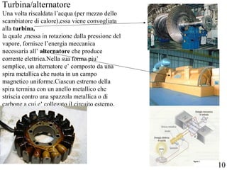 Turbina/alternatore
Una volta riscaldata l’acqua (per mezzo dello
scambiatore di calore),essa viene convogliata
alla turbina,
la quale ,messa in rotazione dalla pressione del
vapore, fornisce l’energia meccanica
necessaria all’ alternatore che produce
corrente elettrica.Nella sua forma piu’
semplice, un alternatore e’ composto da una
spira metallica che ruota in un campo
magnetico uniforme.Ciascun estremo della
spira termina con un anello metallico che
striscia contro una spazzola metallica o di
carbone a cui e’ collegato il circuito esterno.
10
 