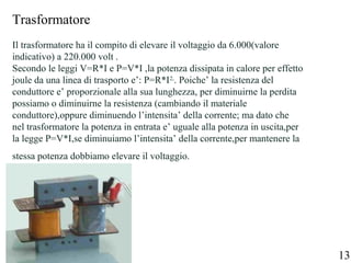 Trasformatore
Il trasformatore ha il compito di elevare il voltaggio da 6.000(valore
indicativo) a 220.000 volt .
Secondo le leggi V=R*I e P=V*I ,la potenza dissipata in calore per effetto
joule da una linea di trasporto e’: P=R*I2,
. Poiche’ la resistenza del
conduttore e’ proporzionale alla sua lunghezza, per diminuirne la perdita
possiamo o diminuirne la resistenza (cambiando il materiale
conduttore),oppure diminuendo l’intensita’ della corrente; ma dato che
nel trasformatore la potenza in entrata e’ uguale alla potenza in uscita,per
la legge P=V*I,se diminuiamo l’intensita’ della corrente,per mantenere la
stessa potenza dobbiamo elevare il voltaggio.
13
 