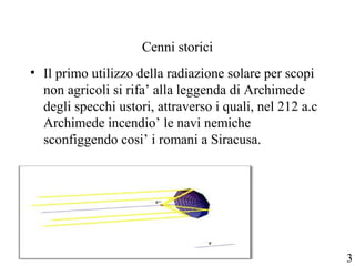 Cenni storici
• Il primo utilizzo della radiazione solare per scopi
non agricoli si rifa’ alla leggenda di Archimede
degli specchi ustori, attraverso i quali, nel 212 a.c
Archimede incendio’ le navi nemiche
sconfiggendo cosi’ i romani a Siracusa.
3
 