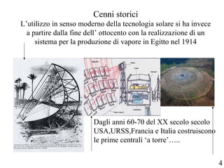 Cenni storici
L’utilizzo in senso moderno della tecnologia solare si ha invece
a partire dalla fine dell’ ottocento con la realizzazione di un
sistema per la produzione di vapore in Egitto nel 1914
Dagli anni 60-70 del XX secolo secolo
USA,URSS,Francia e Italia costruiscono
le prime centrali ‘a torre’…..
4
 