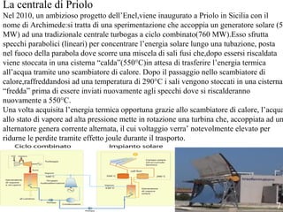 La centrale di Priolo
Nel 2010, un ambizioso progetto dell’Enel,viene inaugurato a Priolo in Sicilia con il
nome di Archimede:si tratta di una sperimentazione che accoppia un generatore solare (5
MW) ad una tradizionale centrale turbogas a ciclo combinato(760 MW).Esso sfrutta
specchi parabolici (lineari) per concentrare l’energia solare lungo una tubazione, posta
nel fuoco della parabola dove scorre una miscela di sali fusi che,dopo essersi riscaldata
viene stoccata in una cisterna “calda”(550°C)in attesa di trasferire l’energia termica
all’acqua tramite uno scambiatore di calore. Dopo il passaggio nello scambiatore di
calore,raffreddandosi ad una temperatura di 290°C i sali vengono stoccati in una cisterna
“fredda” prima di essere inviati nuovamente agli specchi dove si riscalderanno
nuovamente a 550°C.
Una volta acquisita l’energia termica opportuna grazie allo scambiatore di calore, l’acqua
allo stato di vapore ad alta pressione mette in rotazione una turbina che, accoppiata ad un
alternatore genera corrente alternata, il cui voltaggio verra’ notevolmente elevato per
ridurne le perdite tramite effetto joule durante il trasporto.
7
 