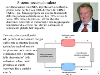 Sistema accumulo calore
In collaborazione con ENEA, il professor Carlo Rubbia,
premio nobel per la fisica 1984, direttore di CERN e
ENEA (i piu’ famosi) propone un sistema di accumulo
dell’energia termica basato su sali fusi (60% nitrato di
sodio, 40% nitrato di potassio ) invece che olio
diatermico (utilizzato in California). I sali, raggiungendo
temperature di esercizio piu’ elevate, aumentano il
rendimento globale dell’ impianto.
L’elevato calore specifico dei
sali, permette di accumulare energia
sufficiente da sfruttare il calore
accumulato anche di notte o
nei giorni con poca insolazione,
eliminando cosi il problema
della discontinuita’ della
radiazione solare, limite
principale di questa
tecnologia fino a qualche
anno fa 9
 