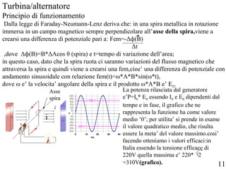 Turbina/alternatore
Principio di funzionamento
Dalla legge di Faraday-Neumann-Lenz deriva che: in una spira metallica in rotazione
immersa in un campo magnetico sempre perpendicolare all’asse della spira,viene a
crearsi una differenza di potenziale pari a: Fem=-Δф(B)
Δt
,dove Δф(B)=B*ΔAcos θ (spira) e t=tempo di variazione dell’area;
in questo caso, dato che la spira ruota ci saranno variazioni del flusso magnetico che
attraversa la spira e quindi viene a crearsi una fem,cioe’ una differenza di potenziale con
andamento sinusoidale con relazione fem(t)=ω*A*B*sin(ω*t),
dove ω e’ la velocita’ angolare della spira e il prodotto ω*A*B e’ E0.
Asse
spira
i
La potenza rilasciata dal generatore
e’P=I0* E0 essendo I0 e E0 dipendenti dal
tempo e in fase, il grafico che ne
rappresenta la funzione ha come valore
medio ‘0’; per utilita’ si prende in esame
il valore quadratico medio, che risulta
essere la meta’ del valore massimo.cosi’
facendo otteniamo i valori efficaci:in
Italia essendo la tensione efficace di
220V quella massima e’ 220* 2
=310V(grafico). 11
 