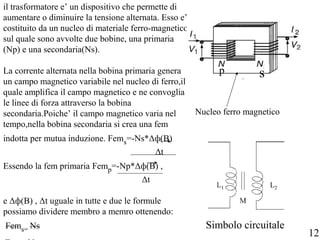 il trasformatore e’ un dispositivo che permette di
aumentare o diminuire la tensione alternata. Esso e’
costituito da un nucleo di materiale ferro-magnetico
sul quale sono avvolte due bobine, una primaria
(Np) e una secondaria(Ns).
La corrente alternata nella bobina primaria genera
un campo magnetico variabile nel nucleo di ferro,il
quale amplifica il campo magnetico e ne convoglia
le linee di forza attraverso la bobina
secondaria.Poiche’ il campo magnetico varia nel
tempo,nella bobina secondaria si crea una fem
indotta per mutua induzione. Fems=-Ns*Δф(B)
Δt
Essendo la fem primaria Femp=-Np*Δф(B) ,
Δt
e Δф(B) , Δt uguale in tutte e due le formule
possiamo dividere membro a memro ottenendo:
Fems= Ns
p s
Nucleo ferro magnetico
Simbolo circuitale
12
 