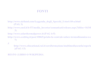 http://www.siciland.com/Leggenda_degli_Specchi_Ustori-10-a.html
(PAG 3)
http://www.enel.it/it-IT/media_investor/comunicati/release.aspx?iddoc=16348
3)
http://www.solarthermalpower.it/(PAG 4-5)
http://www.ecoblog.it/post/10865/priolo-la-centrale-solare-termodinamica-a-c
7)
,(
http://www.educational.rai.it/corsiformazione/multimediascuola/esperie
)(PAG 13)
RESTO :LIBRO O WIKIPEDIA
FONTI
 