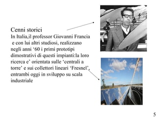 Cenni storici
In Italia,il professor Giovanni Francia
e con lui altri studiosi, realizzano
negli anni ‘60 i primi prototipi
dimostrativi di questi impianti:la loro
ricerca e’ orientata sulle ‘centrali a
torre’ e sui collettori lineari ‘Fresnel’,
entrambi oggi in sviluppo su scala
industriale
5
 
