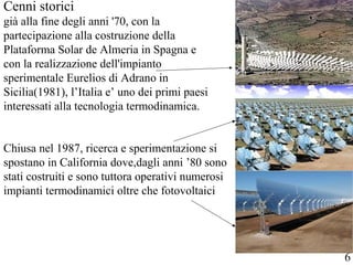 Cenni storici
già alla fine degli anni '70, con la
partecipazione alla costruzione della
Plataforma Solar de Almeria in Spagna e
con la realizzazione dell'impianto
sperimentale Eurelios di Adrano in
Sicilia(1981), l’Italia e’ uno dei primi paesi
interessati alla tecnologia termodinamica.
Chiusa nel 1987, ricerca e sperimentazione si
spostano in California dove,dagli anni ’80 sono
stati costruiti e sono tuttora operativi numerosi
impianti termodinamici oltre che fotovoltaici
6
 
