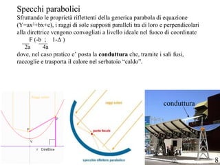 Specchi parabolici
Sfruttando le proprietà riflettenti della generica parabola di equazione
(Y=ax2
+bx+c), i raggi di sole supposti paralleli tra di loro e perpendicolari
alla direttrice vengono convogliati a livello ideale nel fuoco di coordinate
F (-b ; 1-Δ )
2a 4a
dove, nel caso pratico e’ posta la conduttura che, tramite i sali fusi,
raccoglie e trasporta il calore nel serbatoio “caldo”.
Raggi solari
conduttura
8
 