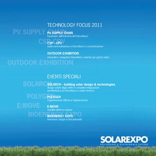 TECHNOLOGY FOCUS 2011
 PV SUPPLY PV SUPPLY CHAIN
           CHAIN  l’upstream dell’industria del fotovoltaico

             CSP-CPV
               CSP - CPV
                  solare termodinamico e fotovoltaico a concentrazione

                  OUTDOOR EXHIBITION
                  mini-eolico, inseguitori fotovoltaici, inverter per parchi solari

OUTDOOR EXHIBITION

                  EVENTI SPECIALI
     SOLARCH
           SOLARCH - building solar design & technologies
                  design solare degli ediﬁci e completa integrazione
                  architettonica di fotovoltaico e solare termico

     POLYGEN
          POLYGEN
                  cogenerazione diffusa e trigenerazione

  E:MOVE E:MOVE   mobilità elettrica urbana

     BIOENERGY EXPO
          BIOENERGY EXPO
                  biomasse, biogas e biocarburanti
 