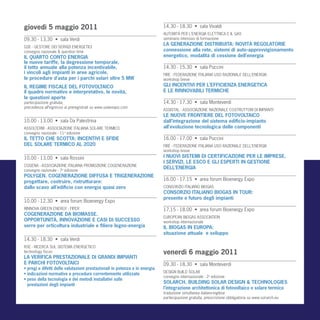 giovedì 5 maggio 2011                                                       14.30 - 18.30 • sala Vivaldi
                                                                            AUTORITÀ PER L’ENERGIA ELETTRICA E IL GAS
09.30 - 13.30 • sala Verdi                                                  seminario intensivo di formazione
                                                                            LA GENERAZIONE DISTRIBUITA: NOVITÀ REGOLATORIE
GSE - GESTORE DEI SERVIZI ENERGETICI
convegno nazionale & question time                                          connessione alla rete, sistemi di auto-approvvigionamento
IL QUARTO CONTO ENERGIA                                                     energetico, modalità di cessione dell’energia
le nuove tariffe, la degressione temporale,
il tetto annuale alla potenza incentivabile,                                14.30 - 15.30 • sala Puccini
i vincoli agli impianti in aree agricole,                                   FIRE - FEDERAZIONE ITALIANA USO RAZIONALE DELL’ENERGIA
le procedure d’asta per i parchi solari oltre 5 MW                          workshop breve
IL REGIME FISCALE DEL FOTOVOLTAICO                                          GLI INCENTIVI PER L’EFFICIENZA ENERGETICA
il quadro normativo e interpretativo, le novità,                            E LE RINNOVABILI TERMICHE
le questioni aperte
partecipazione gratuita,                                                    14.30 - 17.30 • sala Monteverdi
precedenza all’ingresso ai preregistrati su www.solarexpo.com
                                                                            ASSISTAL - ASSOCIAZIONE NAZIONALE COSTRUTTORI DI IMPIANTI
                                                                            LE NUOVE FRONTIERE DEL FOTOVOLTAICO
10.00 - 13.00 • sala Da Palestrina                                          dall’integrazione del sistema edificio-impianto
ASSOLTERM - ASSOCIAZIONE ITALIANA SOLARE TERMICO                            all’evoluzione tecnologica delle componenti
convegno nazionale - 11a edizione
IL TETTO CHE SCOTTA: INCENTIVI E SFIDE                                      16.00 - 17.00 • sala Puccini
DEL SOLARE TERMICO AL 2020                                                  FIRE - FEDERAZIONE ITALIANA USO RAZIONALE DELL’ENERGIA
                                                                            workshop breve
10.00 - 13.00 • sala Rossini                                                I NUOVI SISTEMI DI CERTIFICAZIONE PER LE IMPRESE,
                                                                            I SERVIZI, LE ESCO E GLI ESPERTI IN GESTIONE
COGENA - ASSOCIAZIONE ITALIANA PROMOZIONE COGENERAZIONE
convegno nazionale - 7a edizione
                                                                            DELL’ENERGIA
POLYGEN. COGENERAZIONE DIFFUSA E TRIGENERAZIONE
progettare, costruire, ristrutturare:                                       16.00 - 17.15 • area forum Bioenergy Expo
dallo scavo all’edificio con energia quasi zero                             CONSORZIO ITALIANO BIOGAS
                                                                            CONSORZIO ITALIANO BIOGAS IN TOUR:
                                                                            presente e futuro degli impianti
10.00 - 12.30 • area forum Bioenergy Expo
RINNOVA GREEN ENERGY - FIPER                                                17.15 - 18.00 • area forum Bioenergy Expo
COGENERAZIONE DA BIOMASSE.
                                                                            EUROPEAN BIOGAS ASSOCIATION
OPPORTUNITÀ, INNOVAZIONE E CASI DI SUCCESSO                                 workshop internazionale
serre per orticoltura industriale e filiere legno-energia                   IL BIOGAS IN EUROPA:
                                                                            situazione attuale e sviluppo
14.30 - 18.30 • sala Verdi
RSE - RICERCA SUL SISTEMA ENERGETICO
technology focus                                                            venerdì 6 maggio 2011
LA VERIFICA PRESTAZIONALE DI GRANDI IMPIANTI
E PARCHI FOTOVOLTAICI                                                       09.30 - 18.30 • sala Monteverdi
• pregi e difetti delle valutazioni prestazionali in potenza e in energia
                                                                            DESIGN BUILD SOLAR
• indicazioni normative e procedure correntemente utilizzate
                                                                            convegno internazionale - 2a edizione
• peso della tecnologia e dei metodi installativi sulle
  prestazioni degli impianti
                                                                            SOLARCH. BUILDING SOLAR DESIGN & TECHNOLOGIES
                                                                            l’integrazione architettonica di fotovoltaico e solare termico
                                                                            traduzione simultanea italiano-inglese
                                                                            partecipazione gratuita, preiscrizione obbligatoria su www.sol-arch.eu
 