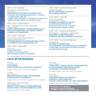 09.30 - 13.30 • sala Verdi                                                          10.00 - 12.00 • area forum Bioenergy Expo
RSE - RICERCA SUL SISTEMA ENERGETICO                                                L’INFORMATORE AGRARIO
technology focus                                                                    BIOGAS, OPPORTUNITÀ DI REDDITO
DAGLI INVERTER INTELLIGENTI ALLA SMART GRID                                         PER L’AZIENDA AGRICOLA
• evoluzione della tecnologia degli inverter e contributo
  al miglioramento della rete                                                       14.30 - 18.30 • sala Vivaldi
• esigenze della rete elettrica e sviluppi verso la smart grid
                                                                                    CENTRO STUDI SOLAREXPO
• quadro normativo italiano e di altri paesi europei                                convegno nazionale - 2a edizione
                                                                                    DAI GRUPPI D’ACQUISTO DEL SOLARE
09.30 - 13.30 • sala Da Palestrina                                                  AL FOTOVOLTAICO PARTECIPATO
ANEST - ASSOCIAZIONE ENERGIA SOLARE TERMODINAMICA                                   esperienze di successo per un modello
convegno nazionale                                                                  di autoproduzione energetica diffusa
SOLARE TERMODINAMICO A CONCENTRAZIONE (CSP):
APPLICAZIONI INDUSTRIALI DELL’ENERGIA TERMICA                                       13.40 - 15.40 • area forum Bioenergy Expo
A MEDIA E ALTA TEMPERATURA
                                                                                    EDIZIONI AMBIENTE - CCENGINEERING - COGENA/ASCOMAC
                                                                                    REALIZZARE GLI OBIETTIVI EUROPEI:
09.30 - 13.00 • sala Salieri
                                                                                    LE IMPRESE VOGLIONO SUPERARE GLI OSTACOLI
ENEA - GRUPPO DI LAVORO EFFICIENZA ENERGETICA
convegno nazionale & question time
                                                                                    15.50 - 18.00 • area forum Bioenergy Expo
EFFICIENZA ENERGETICA E RINNOVABILI NEGLI EDIFICI:
                                                                                    CONFAGRICOLTURA
LO STRUMENTO DELLE DETRAZIONI DEL 55%
                                                                                    DAL SEME AL CHILOWATTORA:
09.30 - 13.30 • sala Donizetti                                                      LA DESTINAZIONE AGROENERGETICA DELLE BIOMASSE
                                                                                    i risultati della sperimentazione del sorgo zuccherino
KYOTO CLUB
                                                                                    per la produzione di biogas
SCUOLE PER KYOTO
preparare le nuove generazioni
alla sostenibilità energetica e ambientale


corsi di formazione
ISES ITALIA                                                                         KYOTO CLUB
corso di formazione                                                                 corso di formazione
FOTOVOLTAICO:                                                                       ETERNIT FREE: TECNICHE, METODI E OPPORTUNITÀ PER
NUOVE TECNOLOGIE E OPPORTUNITÀ DI IMPRESA                                           LA SOSTITUZIONE DI COPERTURE IN ETERNIT
4 maggio • 09.30 - 13.30 / 14.30 - 18.30 • sala Albinoni                            CON IMPIANTI FOTOVOLTAICI INTEGRATI
                                                                                    4-5-6 maggio • 09.30 - 13.30 / 14.30 - 18.30 • sala Stradivari
ISES ITALIA
corso di formazione                                                                 KYOTO CLUB
MINIEOLICO: PROGETTAZIONE, AUTORIZZAZIONE                                           corso di formazione
E REALIZZAZIONE DI UN IMPIANTO                                                      I PRINCIPALI CONTRATTI DEI PROGETTI
4 maggio • 09.30 - 13.30 / 14.30 - 18.30 • 5 maggio 09.30 - 13.30 • sala Marcello   DI IMPIANTI A FONTI RINNOVABILI:
                                                                                    SVILUPPO, PROGETTAZIONE, EPC, O&M, FINANZIAMENTO
AMBIENTE ITALIA - POLITECNICO DI MILANO                                             6 maggio • 09.30 - 14.00 / 15.00 - 18.30 • sala Bellini
corso di specializzazione
IMPIANTI SOLARI TERMICI DI GRANDI DIMENSIONI,                                       • preiscrizione ai corsi obbligatoria
SOLAR COOLING E TELERISCALDAMENTO SOLARE                                            • informazioni su quote di partecipazione
4-5-6 maggio • 14.00 - 19.00 • sala Mozart                                            e modalità di iscrizione su www.solarexpo.com
 