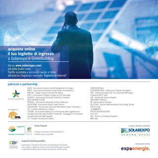acquista online
il tuo biglietto di ingresso
a Solarexpo e Greenbuilding
Vai su www.solarexpo.com
ed evita inutili code.
Tariffa scontata e accesso rapido in ﬁera
attraverso l’ingresso riservato ‘Biglietteria Internet’


patrocini e partnership
                              AGESI - Associazione Imprese Facility Management ed Energia                      EUROSOLAR Italia
                              ANEST - Associazione Nazionale Energia Solare Termodinamica                      FEDERPERN ITALIA - Federazione Produttori Idroelettrici
                              ANIE-GIFI - Gruppo Imprese Fotovoltaiche Italiane                                FIRE - Federazione Italiana per l’Uso Razionale dell’Energia
                              APER - Associazione Produttori Energia da Fonti Rinnovabili                      Fondazione REEF Onlus
                              ASSISTAL - Associazione Nazionale Costruttori di Impianti                        GSE - Gestore dei Servizi Energetici
                              ASSO ENERGIE FUTURE                                                              GRID PARITY PROJECT
                              ASSODEL - Associazione Nazionale Fornitori Elettronica                           IIR - Istituto Italiano del Rame
                              ASSOLTERM - Associazione Italiana Solare Termico                                 ISES ITALIA - Sezione dell’International Solar Energy Society
                              ASSOSOLARE - Associazione Nazionale dell’Industria Solare Fotovoltaica           KYOTO CLUB
con il supporto di            CEI - Comitato Elettrotecnico Italiano                                           LEGAMBIENTE
                              COGENA - Associazione Italiana per la Promozione della Cogenerazione             PHOTOCON ASSOCIATION
                              Consiglio Nazionale degli Architetti, Pianiﬁcatori, Paesaggisti e Conservatori   PV CYCLE
                              Consiglio Nazionale degli Ingegneri                                              RSE - Ricerca sul Sistema Energetico
                              CTI - Comitato Termotecnico Italiano                                             WWF Italia




                                        L’energia di Solarexpo e Greenbuilding 2011
                                        è AGSM energia rinnovabile




                     Expoenergie è CSR partner di Climate and Development Foundation
                     e ne sostiene i progetti per l’accesso comunitario all’energia rinnovabile
                     e l’alleviamento della povertà assoluta nei paesi del Sud del mondo
 