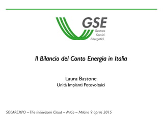 SOLAREXPO –The Innovation Cloud – MiCo – Milano 9 aprile 2015
Il Bilancio del Conto Energia in Italia
Laura Bastone
Unità Impianti Fotovoltaici
 