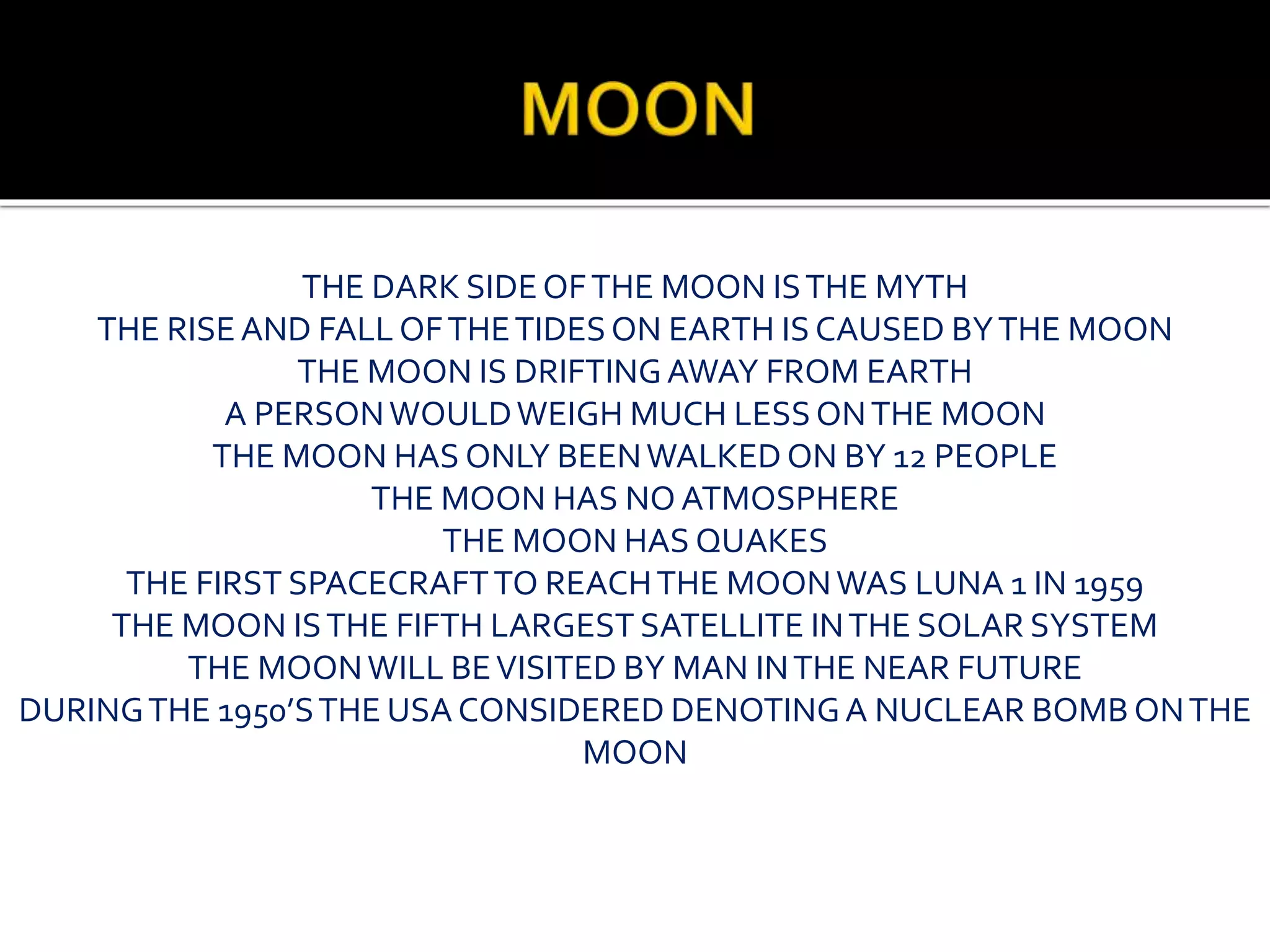 THE DARK SIDEOFTHE MOON ISTHE MYTH
THE RISEAND FALL OFTHETIDESON EARTH IS CAUSED BYTHE MOON
THE MOON IS DRIFTINGAWAY FROM EARTH
A PERSONWOULDWEIGH MUCH LESSONTHE MOON
THE MOON HAS ONLY BEENWALKED ON BY 12 PEOPLE
THE MOON HAS NO ATMOSPHERE
THE MOON HAS QUAKES
THE FIRST SPACECRAFTTO REACHTHE MOONWAS LUNA 1 IN 1959
THE MOON ISTHE FIFTH LARGEST SATELLITE INTHE SOLAR SYSTEM
THE MOONWILL BEVISITED BY MAN INTHE NEAR FUTURE
DURINGTHE 1950’STHE USA CONSIDERED DENOTINGA NUCLEAR BOMB ONTHE
MOON
 